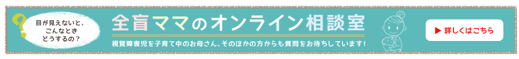 全盲ママのオンライン相談室 視覚障害児を子育て中のお母さん、そのほかの方からも質問をお待ちしています！目が見えないと、こんなときどうするの？詳しくはこちら