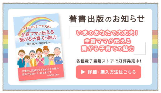 著書出版のお知らせ いまのあなたで大丈夫！全盲ママが伝える繋がる子育ての魅力 各種電子書籍ストアで好評発売中！ 詳細・購入方法はこちら